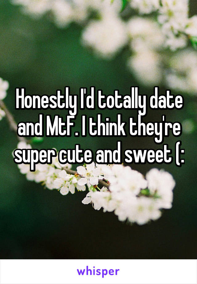 Honestly I'd totally date and MtF. I think they're super cute and sweet (: 