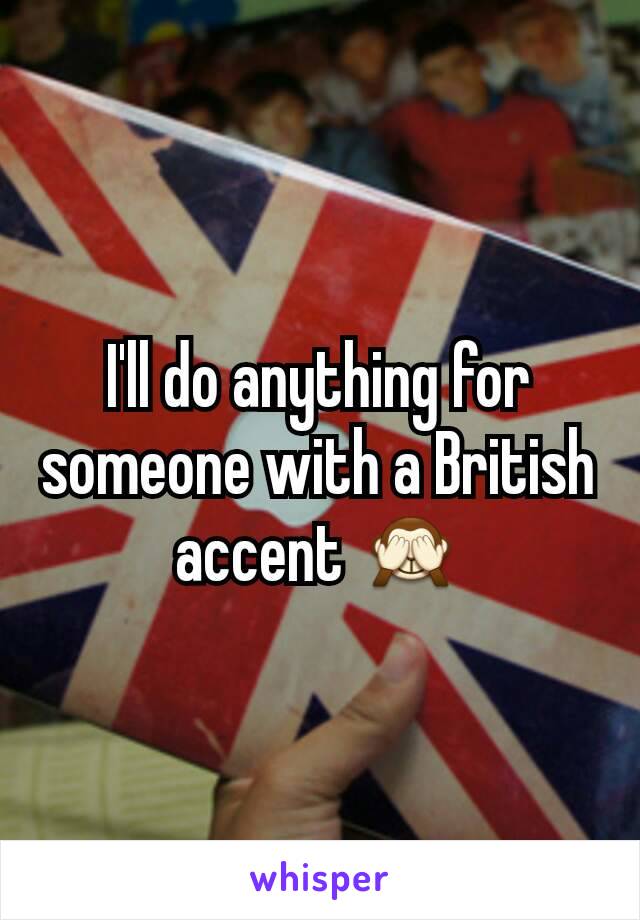 I'll do anything for someone with a British accent 🙈