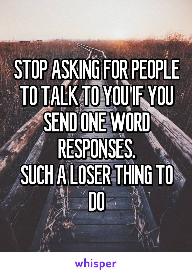 STOP ASKING FOR PEOPLE TO TALK TO YOU IF YOU SEND ONE WORD RESPONSES.
SUCH A LOSER THING TO DO