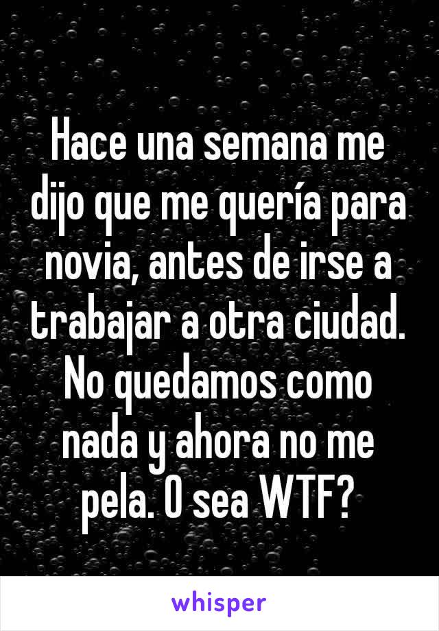 Hace una semana me dijo que me quería para novia, antes de irse a trabajar a otra ciudad. No quedamos como nada y ahora no me pela. O sea WTF?