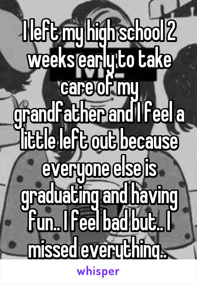 I left my high school 2 weeks early to take care of my grandfather and I feel a little left out because everyone else is graduating and having fun.. I feel bad but.. I missed everything.. 