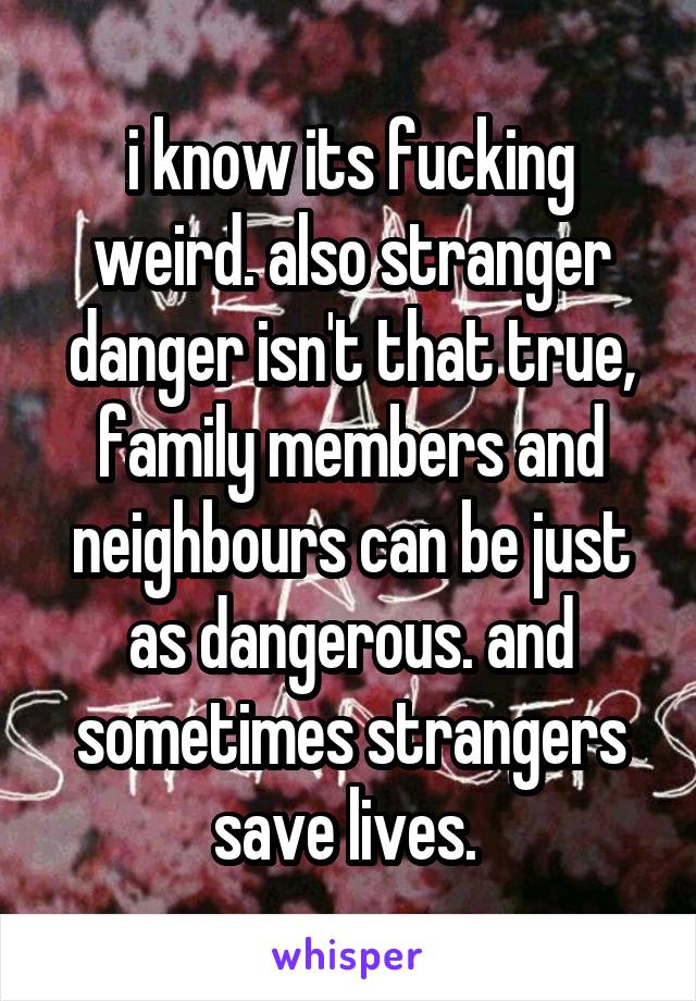 i know its fucking weird. also stranger danger isn't that true, family members and neighbours can be just as dangerous. and sometimes strangers save lives. 