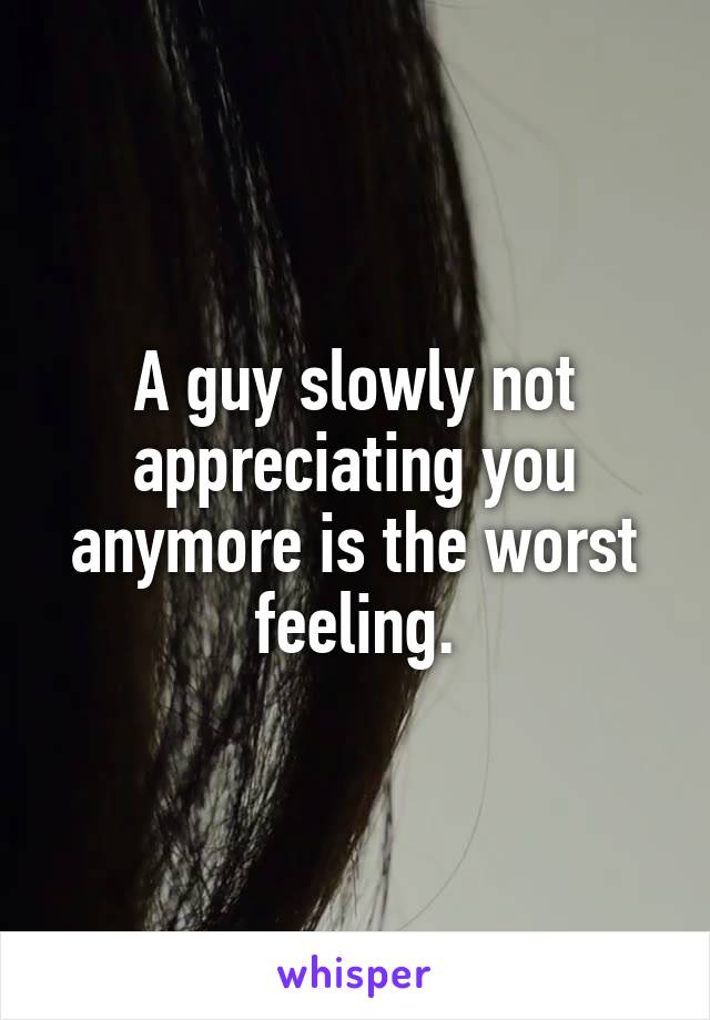 A guy slowly not appreciating you anymore is the worst feeling.