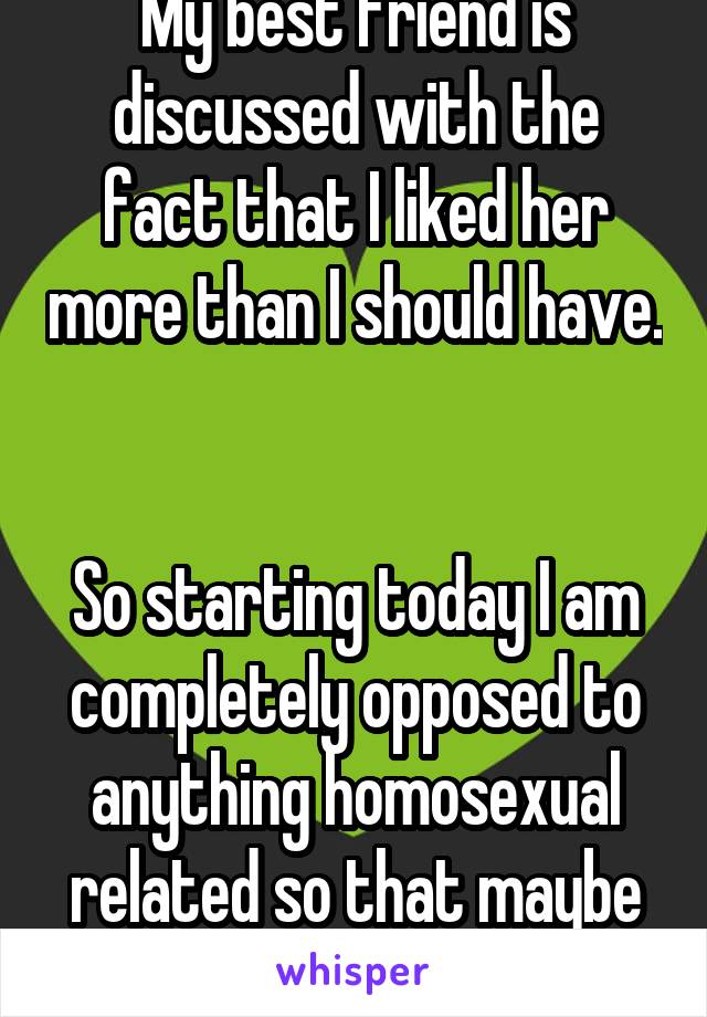 My best friend is discussed with the fact that I liked her more than I should have. 

So starting today I am completely opposed to anything homosexual related so that maybe she'll still be my friend.