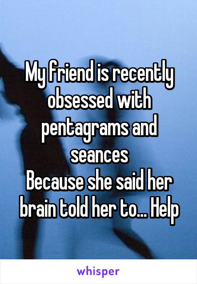 My friend is recently obsessed with pentagrams and seances
Because she said her brain told her to... Help