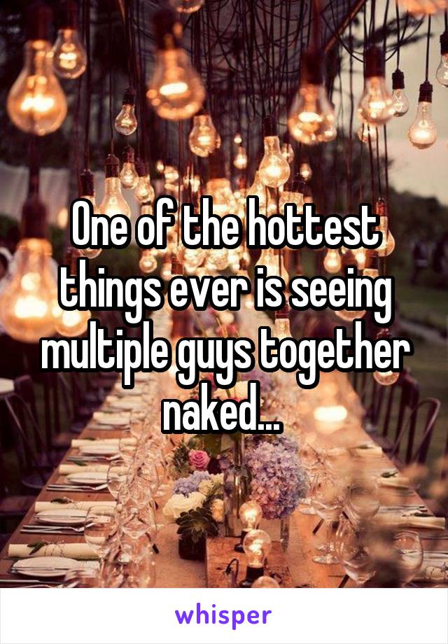 One of the hottest things ever is seeing multiple guys together naked... 