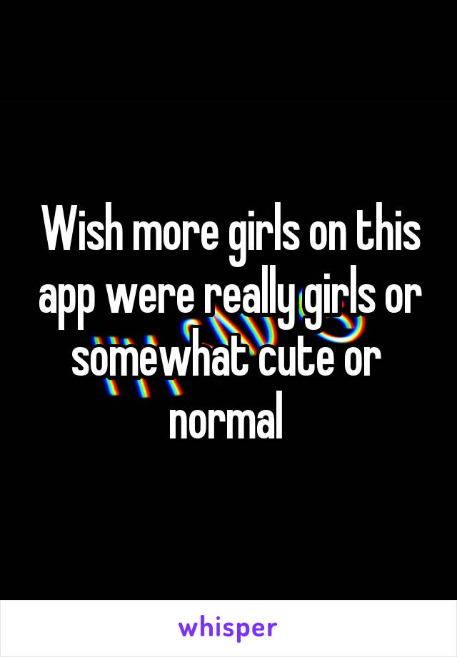 Wish more girls on this app were really girls or somewhat cute or  normal 