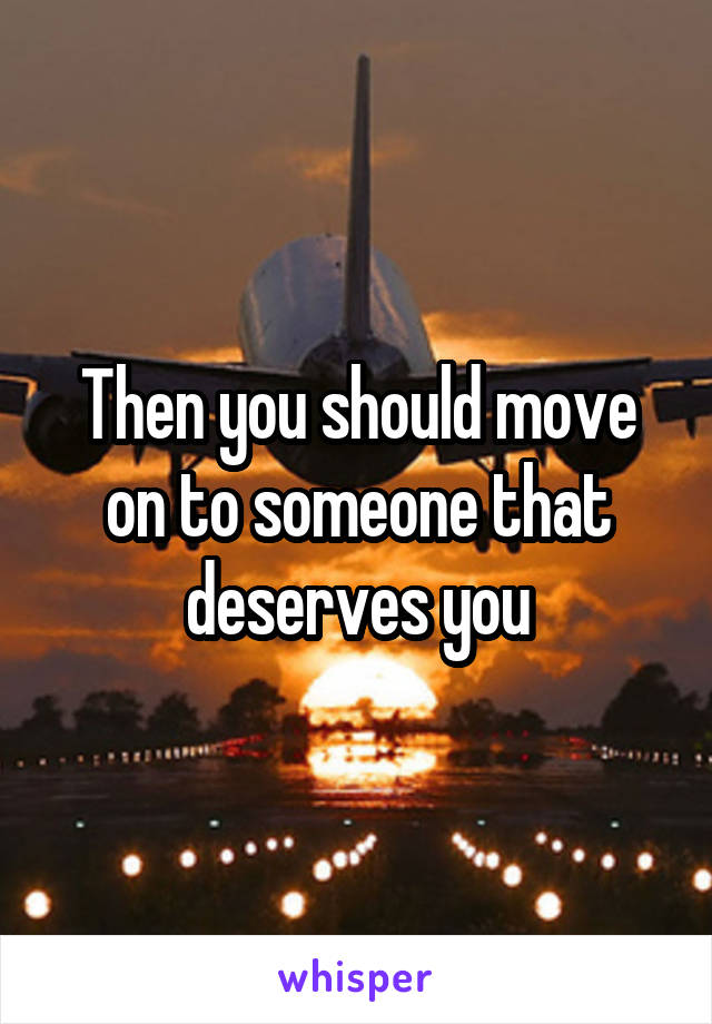 Then you should move on to someone that deserves you