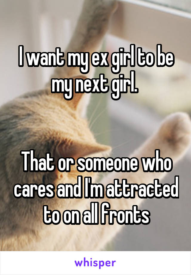 I want my ex girl to be my next girl. 


That or someone who cares and I'm attracted to on all fronts