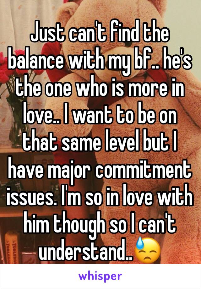 Just can't find the balance with my bf.. he's the one who is more in love.. I want to be on that same level but I have major commitment issues. I'm so in love with him though so I can't understand..😓