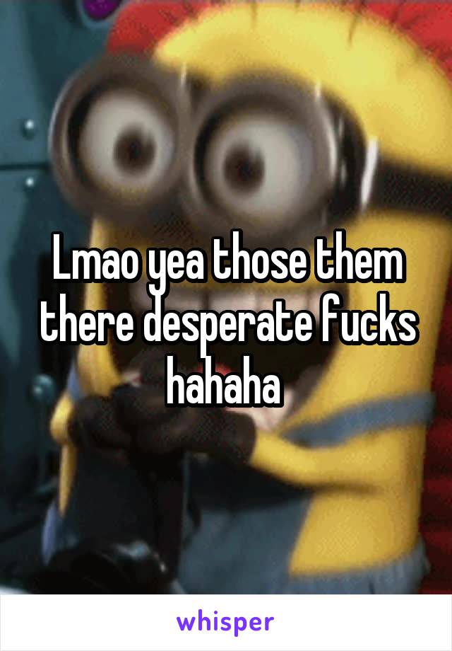 Lmao yea those them there desperate fucks hahaha 