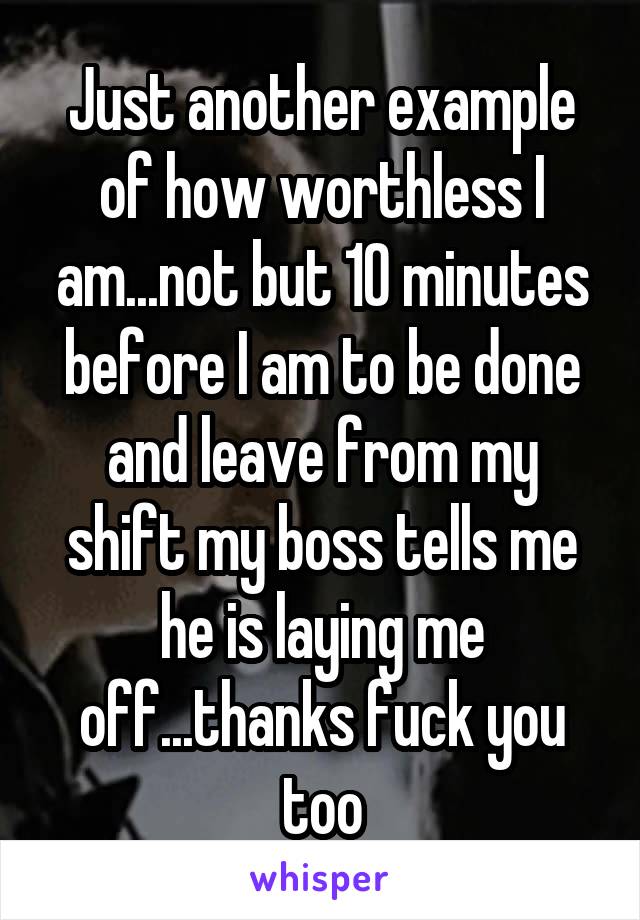 Just another example of how worthless I am...not but 10 minutes before I am to be done and leave from my shift my boss tells me he is laying me off...thanks fuck you too