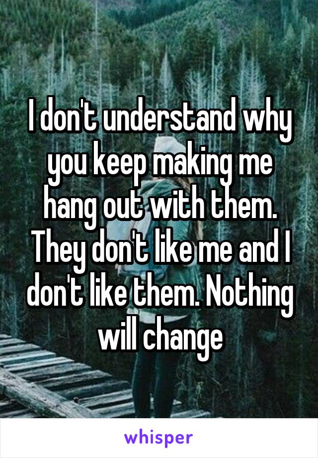 I don't understand why you keep making me hang out with them. They don't like me and I don't like them. Nothing will change