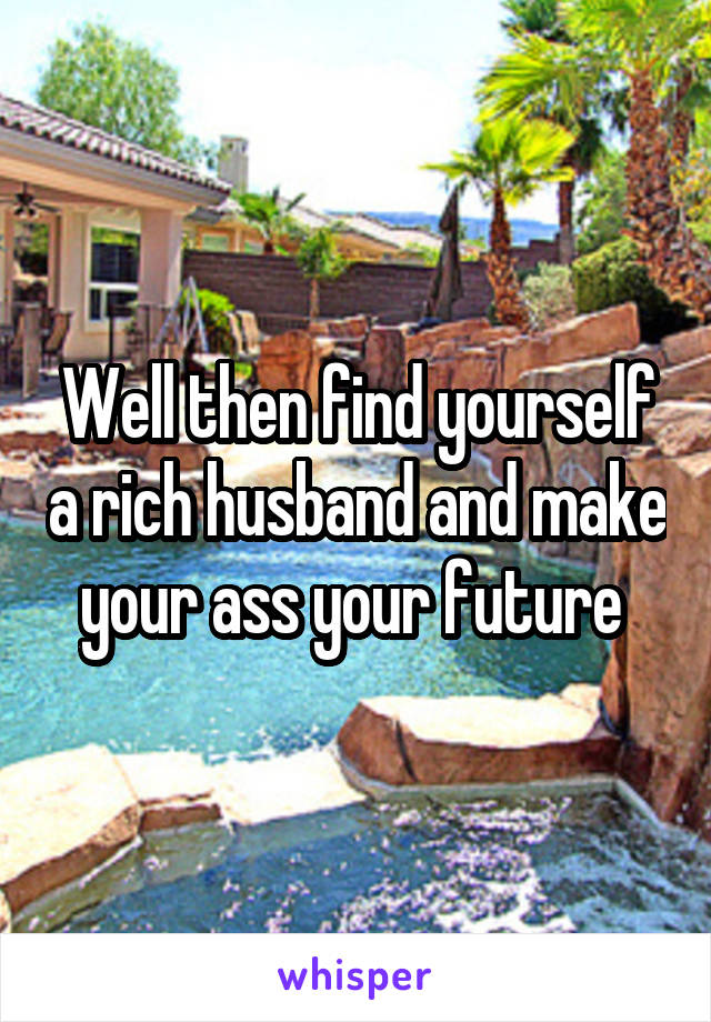 Well then find yourself a rich husband and make your ass your future 