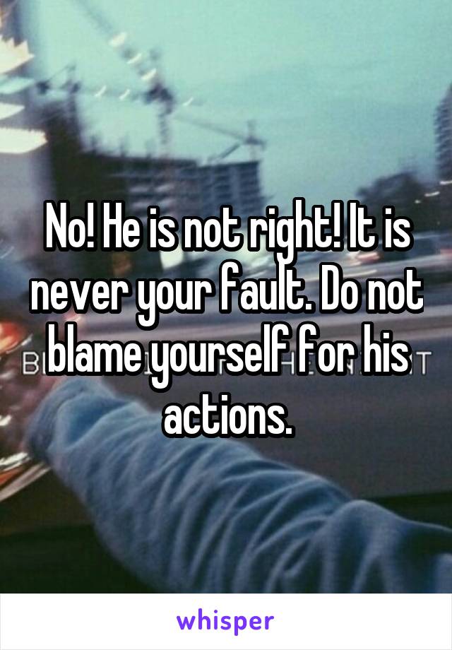 No! He is not right! It is never your fault. Do not blame yourself for his actions.