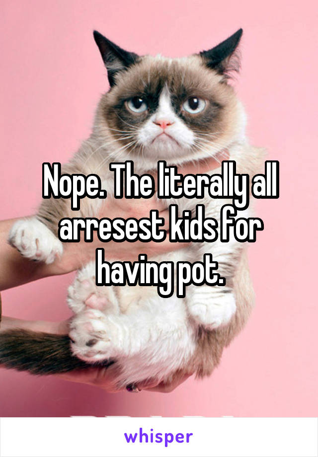 Nope. The literally all arresest kids for having pot.