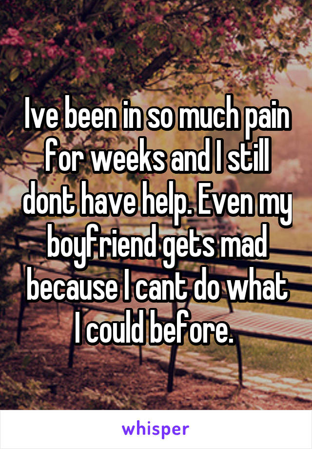 Ive been in so much pain for weeks and I still dont have help. Even my boyfriend gets mad because I cant do what I could before. 