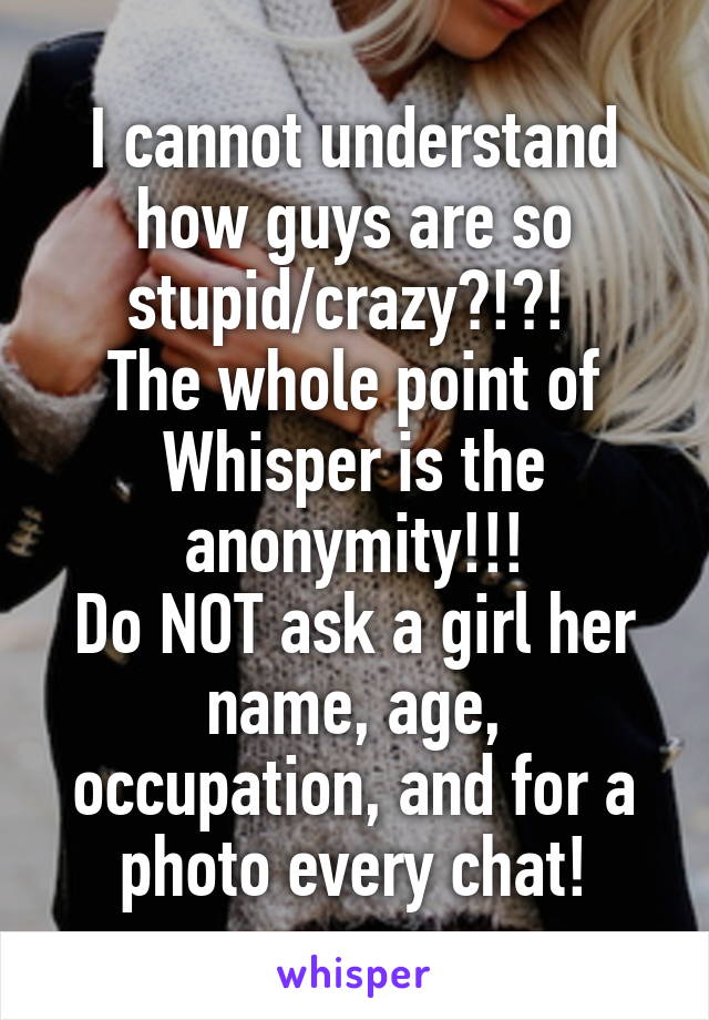 I cannot understand how guys are so stupid/crazy?!?! 
The whole point of Whisper is the anonymity!!!
Do NOT ask a girl her name, age, occupation, and for a photo every chat!