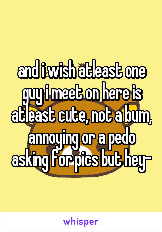 and i wish atleast one guy i meet on here is atleast cute, not a bum, annoying or a pedo asking for pics but hey-