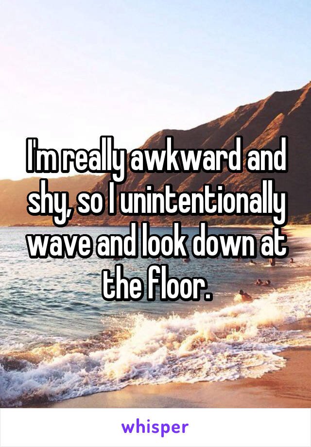 I'm really awkward and shy, so I unintentionally wave and look down at the floor.