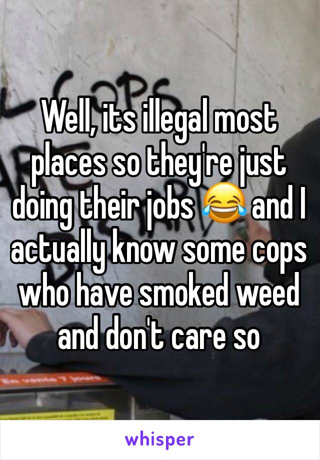 Well, its illegal most places so they're just doing their jobs 😂 and I actually know some cops who have smoked weed and don't care so