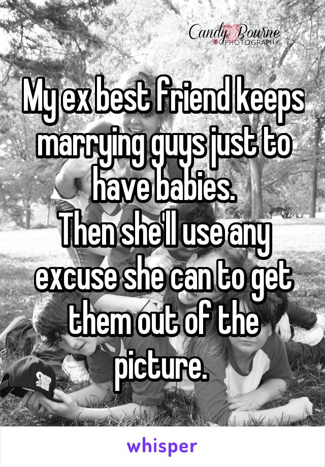 My ex best friend keeps marrying guys just to have babies.
Then she'll use any excuse she can to get them out of the picture. 