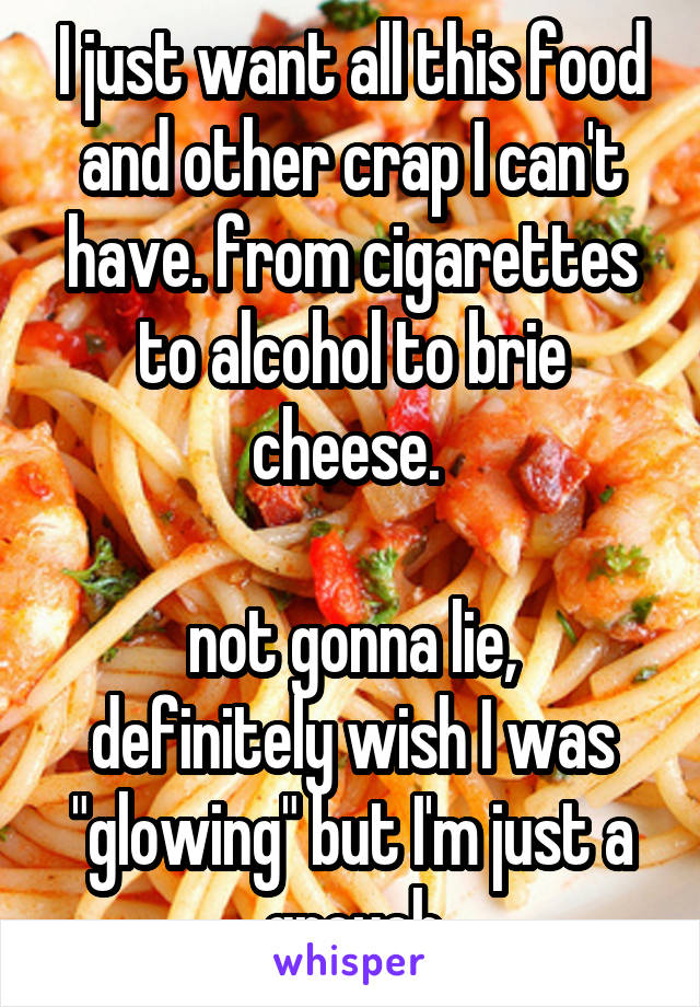 I just want all this food and other crap I can't have. from cigarettes to alcohol to brie cheese. 

not gonna lie, definitely wish I was "glowing" but I'm just a grouch