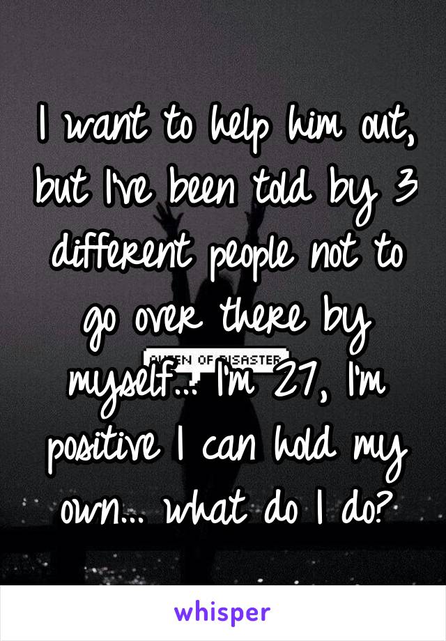 I want to help him out, but I've been told by 3 different people not to go over there by myself... I'm 27, I'm positive I can hold my own... what do I do?