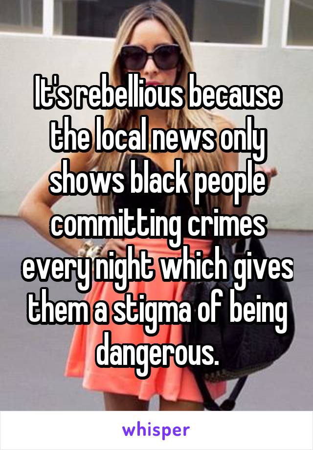 It's rebellious because the local news only shows black people committing crimes every night which gives them a stigma of being dangerous.