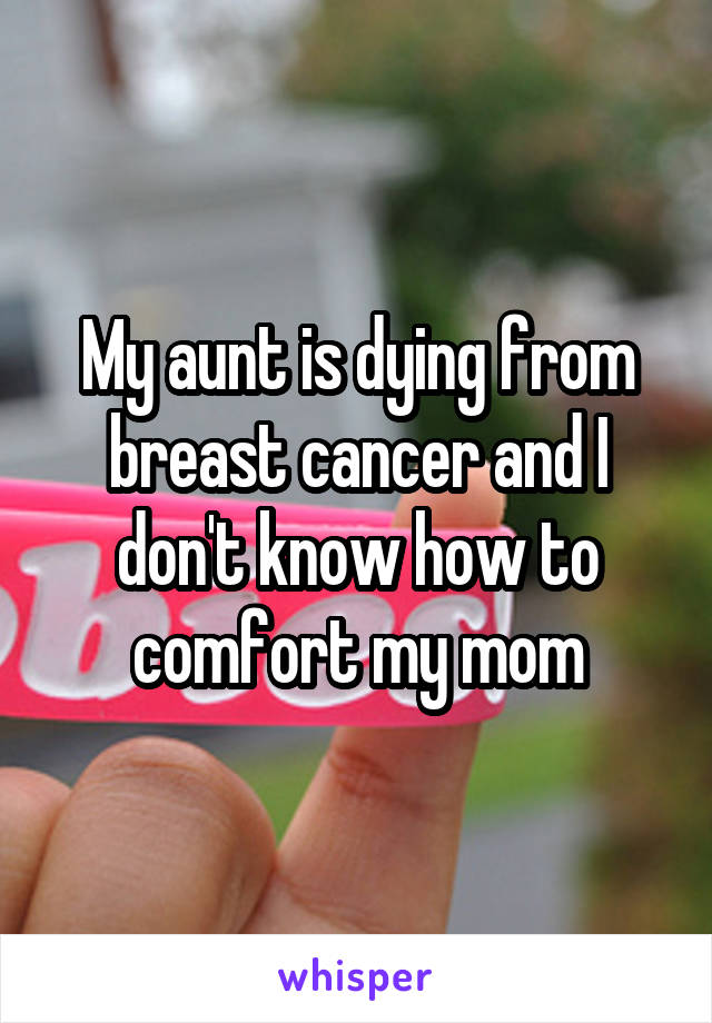 My aunt is dying from breast cancer and I don't know how to comfort my mom