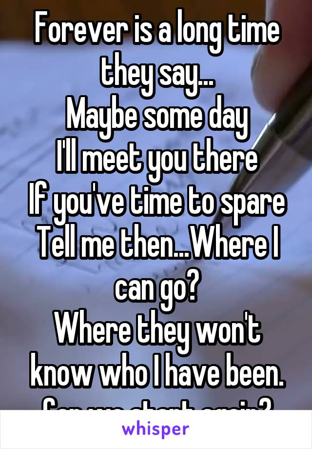 Forever is a long time they say...
Maybe some day
I'll meet you there
If you've time to spare
Tell me then...Where I can go?
Where they won't know who I have been.
Can we start again?