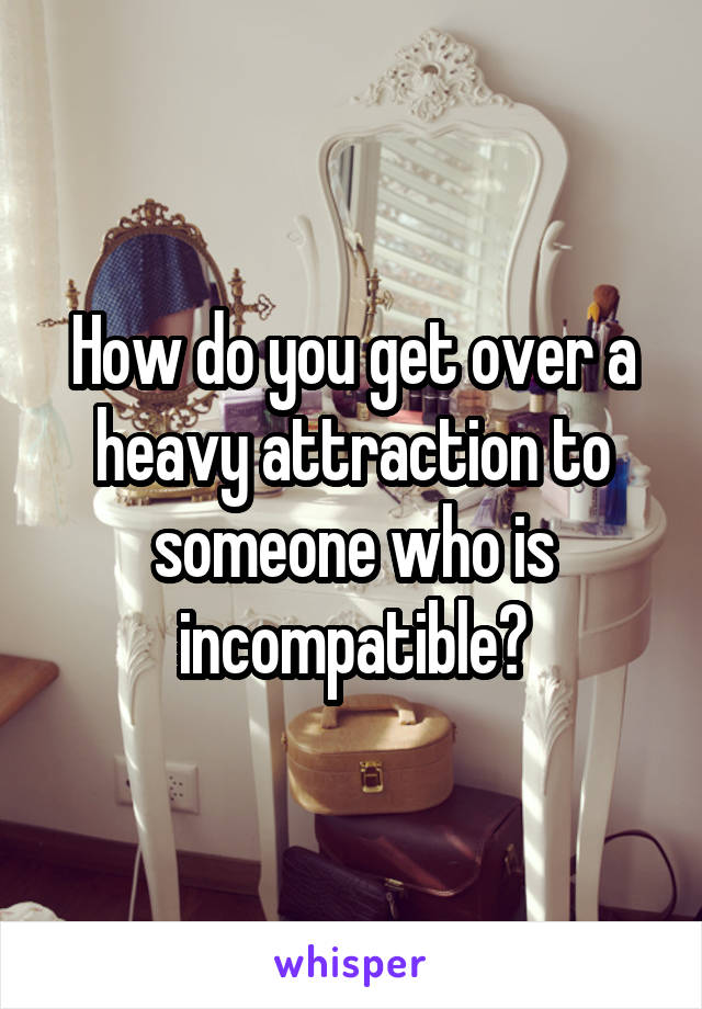 How do you get over a heavy attraction to someone who is incompatible?