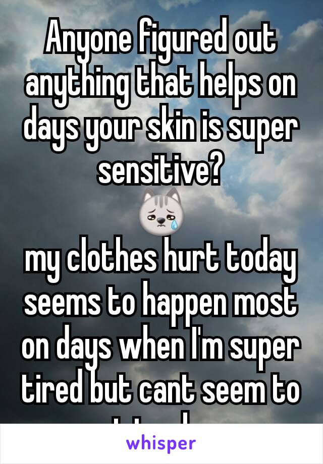 Anyone figured out anything that helps on days your skin is super sensitive?
😿
my clothes hurt today
seems to happen most on days when I'm super tired but cant seem to get to sleep.