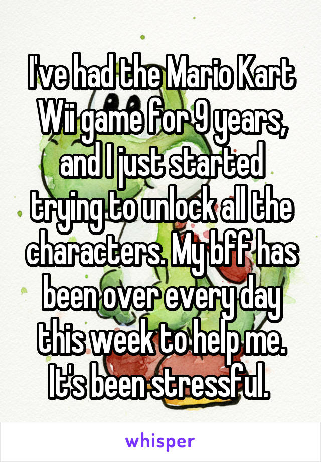 I've had the Mario Kart Wii game for 9 years, and I just started trying to unlock all the characters. My bff has been over every day this week to help me. It's been stressful. 