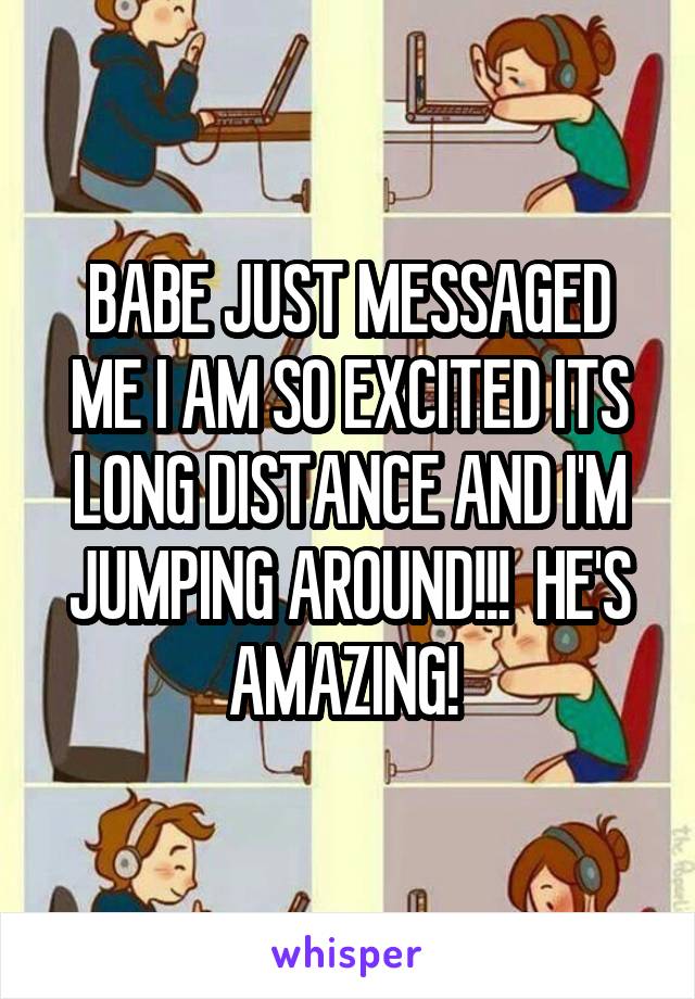 BABE JUST MESSAGED ME I AM SO EXCITED ITS LONG DISTANCE AND I'M JUMPING AROUND!!!  HE'S AMAZING! 