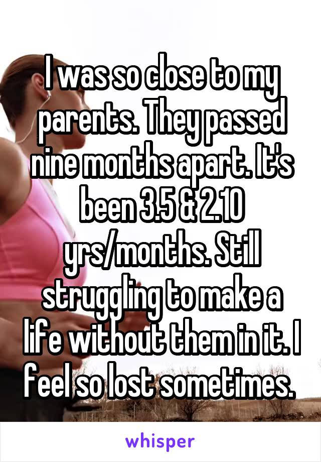 I was so close to my parents. They passed nine months apart. It's been 3.5 & 2.10 yrs/months. Still struggling to make a life without them in it. I feel so lost sometimes. 