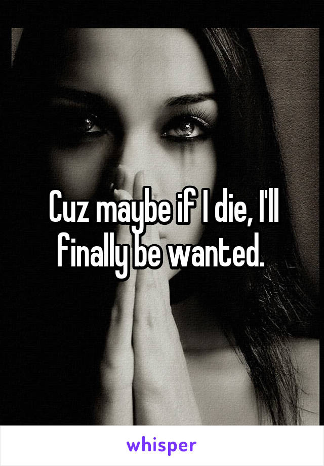 Cuz maybe if I die, I'll finally be wanted. 