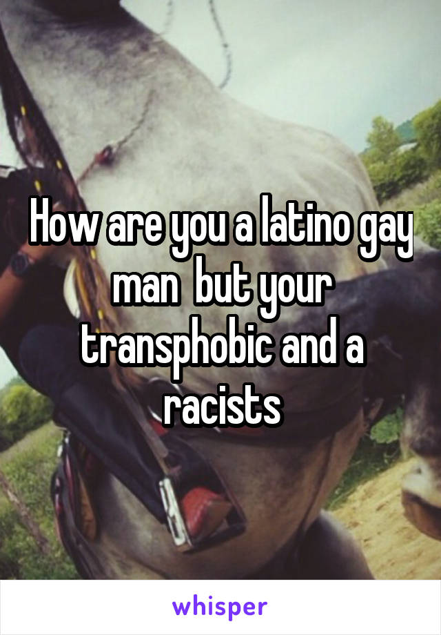 How are you a latino gay man  but your transphobic and a racists