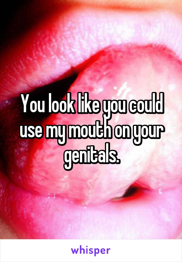 You look like you could use my mouth on your genitals.