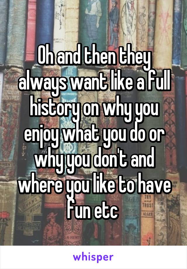 Oh and then they always want like a full history on why you enjoy what you do or why you don't and where you like to have fun etc 