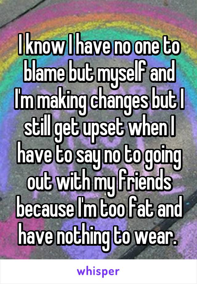 I know I have no one to blame but myself and I'm making changes but I still get upset when I have to say no to going out with my friends because I'm too fat and have nothing to wear. 