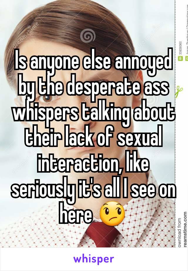 Is anyone else annoyed by the desperate ass whispers talking about their lack of sexual interaction, like seriously it's all I see on here 😞