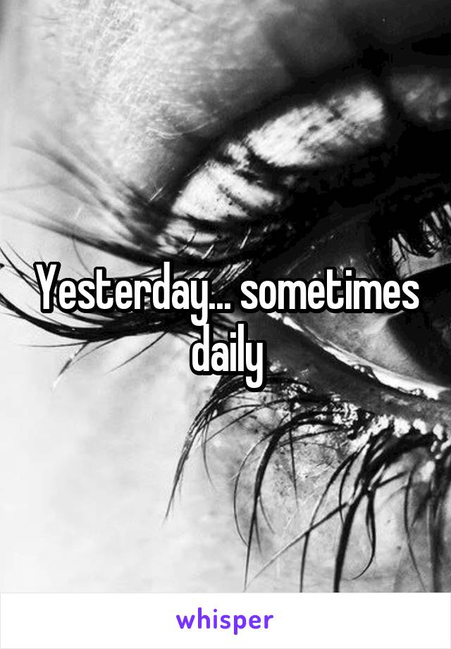 Yesterday... sometimes daily