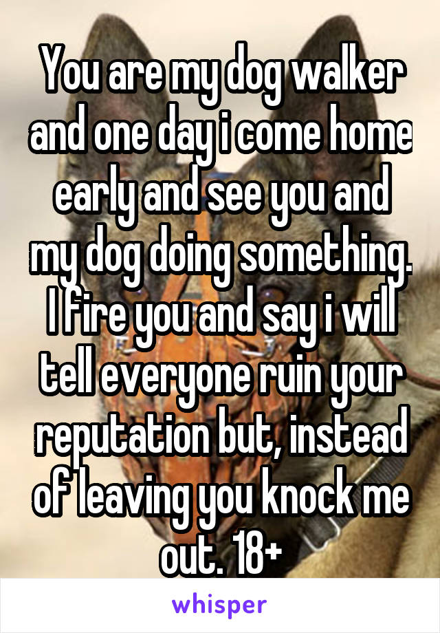 You are my dog walker and one day i come home early and see you and my dog doing something. I fire you and say i will tell everyone ruin your reputation but, instead of leaving you knock me out. 18+