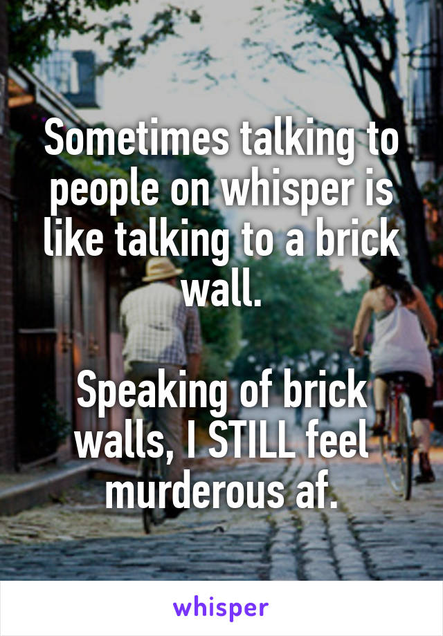 Sometimes talking to people on whisper is like talking to a brick wall.

Speaking of brick walls, I STILL feel murderous af.