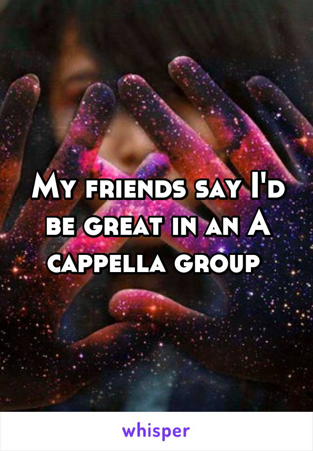 My friends say I'd be great in an A cappella group 