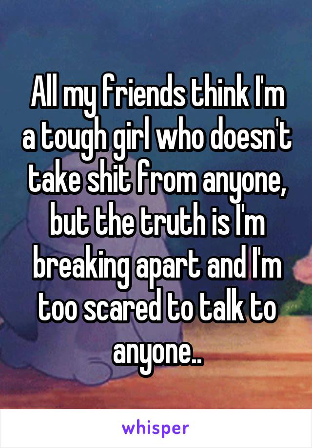 All my friends think I'm a tough girl who doesn't take shit from anyone, but the truth is I'm breaking apart and I'm too scared to talk to anyone..