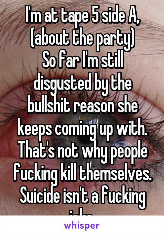 I'm at tape 5 side A, (about the party)
So far I'm still disgusted by the bullshit reason she keeps coming up with. That's not why people fucking kill themselves.
Suicide isn't a fucking joke.