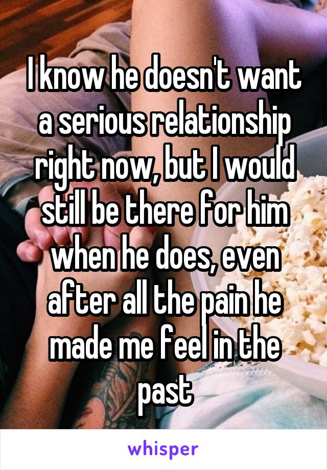 I know he doesn't want a serious relationship right now, but I would still be there for him when he does, even after all the pain he made me feel in the past