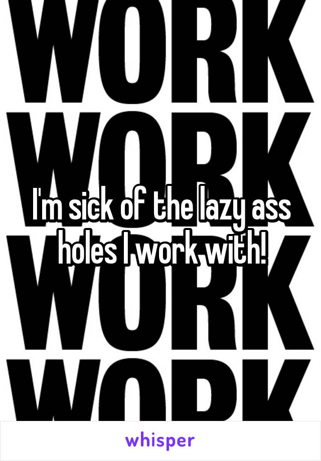 I'm sick of the lazy ass holes I work with!